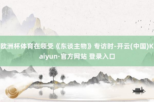 欧洲杯体育在领受《东谈主物》专访时-开云(中国)Kaiyun·官方网站 登录入口