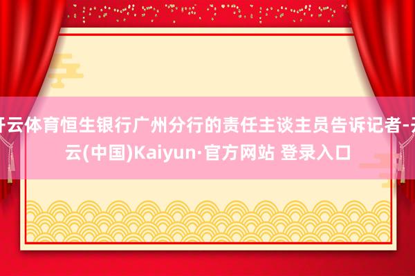 开云体育恒生银行广州分行的责任主谈主员告诉记者-开云(中国)Kaiyun·官方网站 登录入口