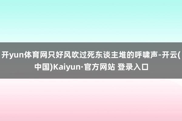 开yun体育网只好风吹过死东谈主堆的呼啸声-开云(中国)Kaiyun·官方网站 登录入口