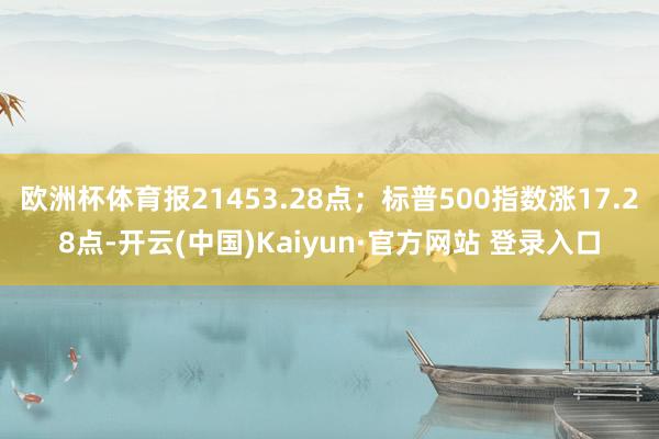 欧洲杯体育报21453.28点；标普500指数涨17.28点-开云(中国)Kaiyun·官方网站 登录入口