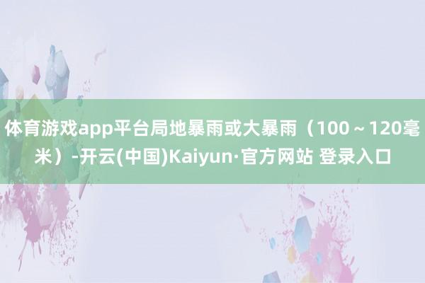 体育游戏app平台局地暴雨或大暴雨(100~120毫米)-开云(中国)Kaiyun·官方网站 登录入口