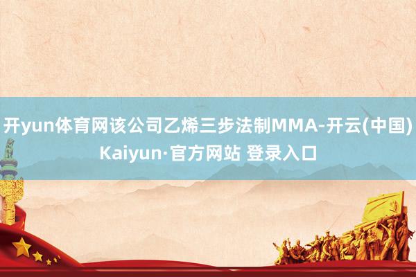 开yun体育网该公司乙烯三步法制MMA-开云(中国)Kaiyun·官方网站 登录入口