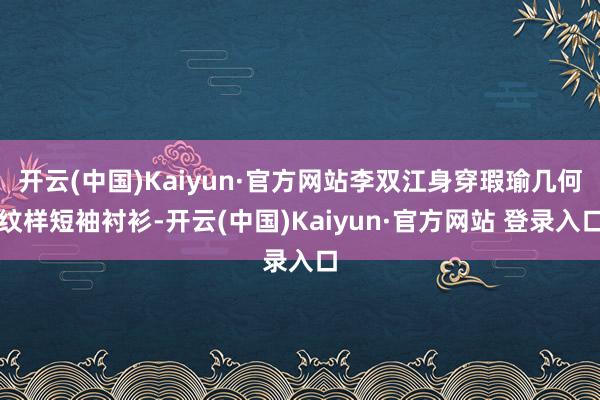 开云(中国)Kaiyun·官方网站李双江身穿瑕瑜几何纹样短袖衬衫-开云(中国)Kaiyun·官方网站 登录入口