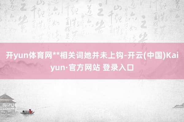 开yun体育网**相关词她并未上钩-开云(中国)Kaiyun·官方网站 登录入口