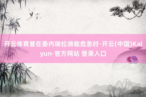 开云体育曾在委内瑞拉濒临危急时-开云(中国)Kaiyun·官方网站 登录入口