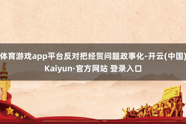 体育游戏app平台反对把经贸问题政事化-开云(中国)Kaiyun·官方网站 登录入口