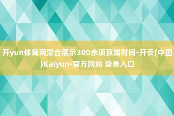 开yun体育网聚合展示300余项顶端时间-开云(中国)Kaiyun·官方网站 登录入口