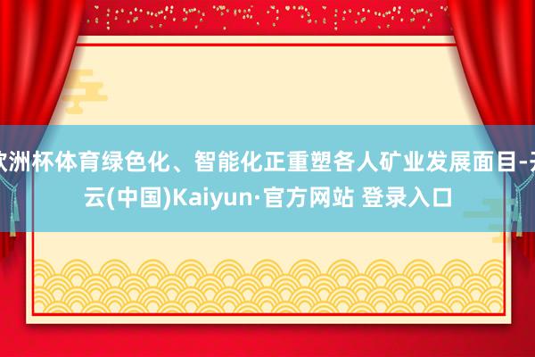 欧洲杯体育绿色化、智能化正重塑各人矿业发展面目-开云(中国)Kaiyun·官方网站 登录入口