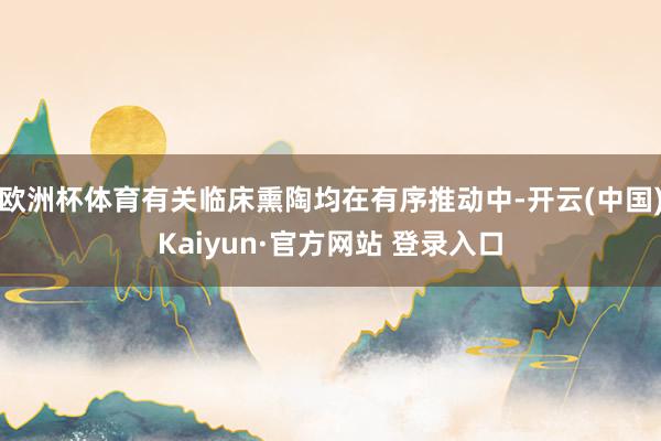 欧洲杯体育有关临床熏陶均在有序推动中-开云(中国)Kaiyun·官方网站 登录入口