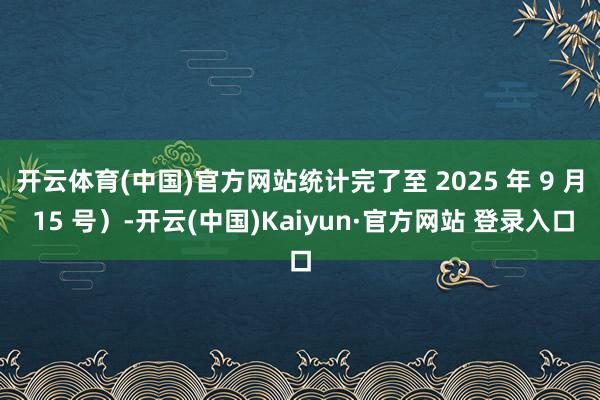 开云体育(中国)官方网站统计完了至 2025 年 9 月 15 号）-开云(中国)Kaiyun·官方网站 登录入口