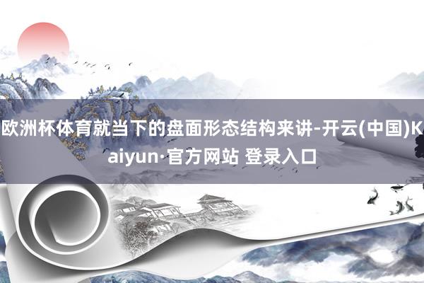 欧洲杯体育就当下的盘面形态结构来讲-开云(中国)Kaiyun·官方网站 登录入口