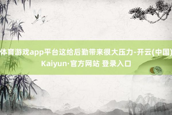 体育游戏app平台这给后勤带来很大压力-开云(中国)Kaiyun·官方网站 登录入口