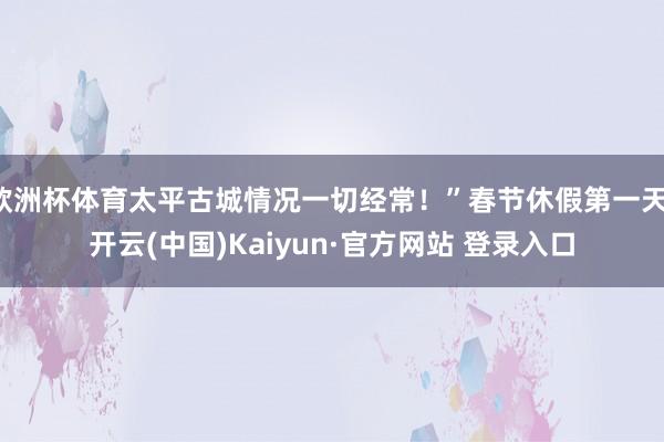 欧洲杯体育太平古城情况一切经常！”春节休假第一天-开云(中国)Kaiyun·官方网站 登录入口