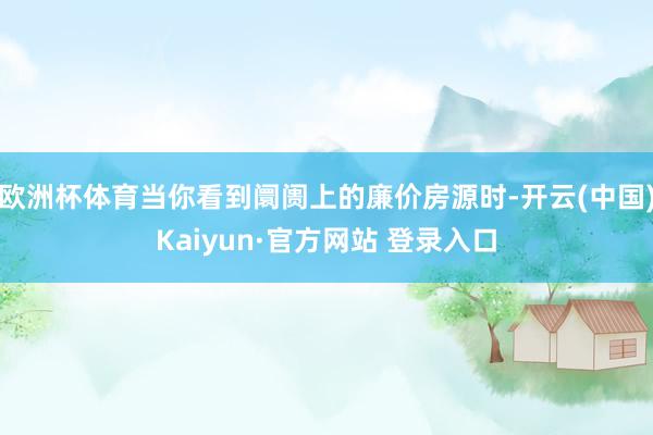 欧洲杯体育当你看到阛阓上的廉价房源时-开云(中国)Kaiyun·官方网站 登录入口
