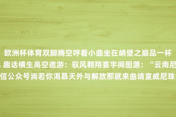 欧洲杯体育双脚腾空哼着小曲坐在峭壁之巅品一杯峭壁边的咖啡鸟瞰雨林 趣话横生高空遨游：驭风翱翔寰宇间图源：“云南尼珠河大峡谷景区”微信公众号淌若你渴慕天外与解放那就来曲靖宣威尼珠河大峡谷520不雅景台这里有高空跳伞、蹦极等强大花式体验在峡谷间“驭风遨游”图源：个旧市融媒体中心在红河州个旧市老阴山景区肃肃的西南风援救了自然遨游时局畅通员在此可完成旋转、筋斗等特技行为将“一城山色半城湖”的好意思景尽收眼底谁说旅行只可走马不雅花？在云南每一步王人藏着解锁“新世界”的惊喜从飞驰狂野到溜达山林从地心冒险到云表飞行云南用最丰富的地貌、最颤动的闲静承包你对探险的统统思象国庆来云南你不仅能收成表象还能当表象里的探险者开始：云南网-开云(中国)Kaiyun·官方网站 登录入口