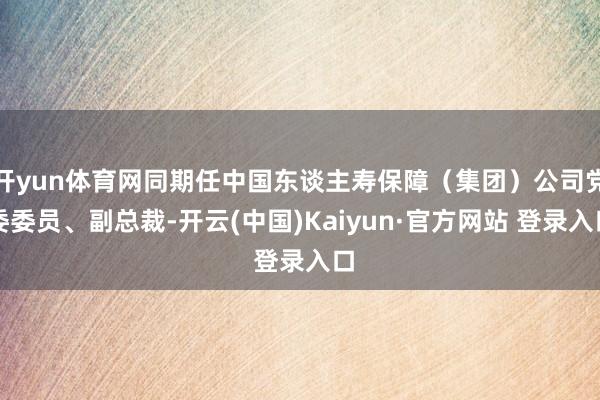 开yun体育网同期任中国东谈主寿保障（集团）公司党委委员、副总裁-开云(中国)Kaiyun·官方网站 登录入口