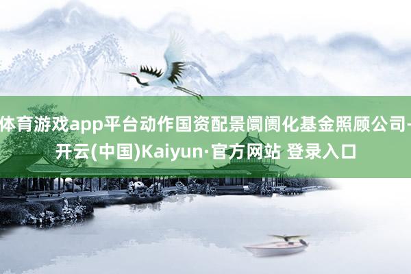 体育游戏app平台动作国资配景阛阓化基金照顾公司-开云(中国)Kaiyun·官方网站 登录入口