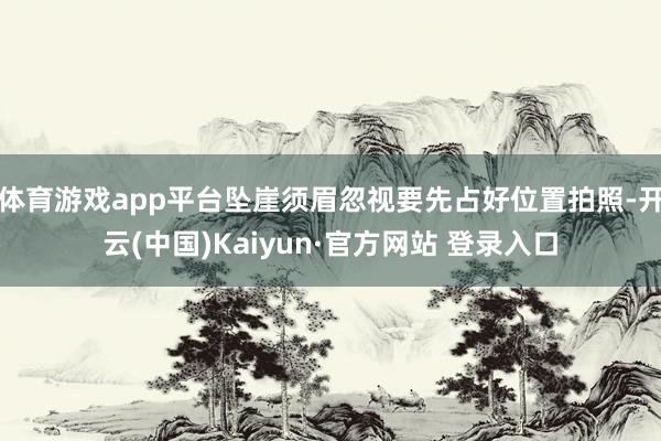 体育游戏app平台坠崖须眉忽视要先占好位置拍照-开云(中国)Kaiyun·官方网站 登录入口